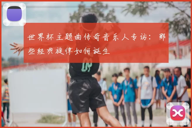 世界杯主题曲传奇音乐人专访:那些经典旋律如何诞生