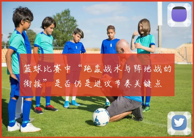 篮球比赛中“跑轰战术与阵地战的衔接”是否仍是进攻节奏关键点