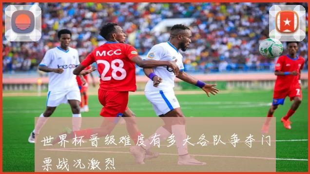世界杯晋级难度有多大各队争夺门票战况激烈