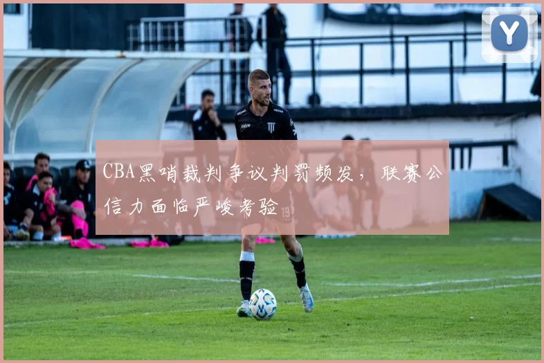 CBA黑哨裁判争议判罚频发，联赛公信力面临严峻考验