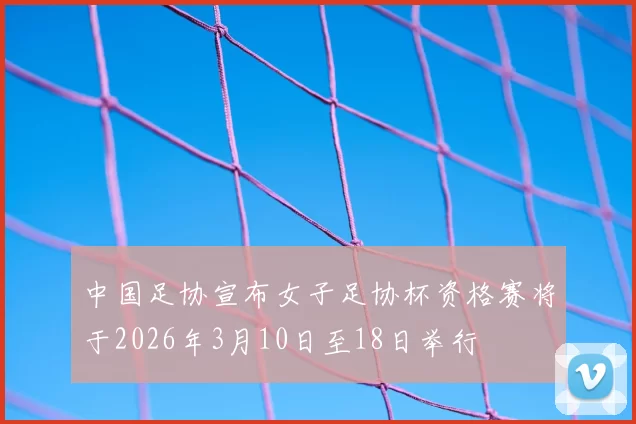 中国足协宣布女子足协杯资格赛将于2026年3月10日至18日举行