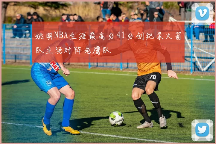 姚明NBA生涯最高分41分创纪录火箭队主场对阵老鹰队
