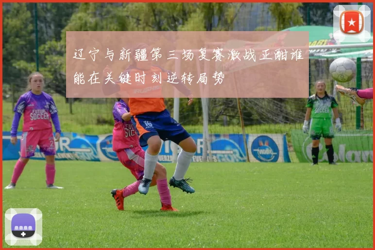 辽宁与新疆第三场复赛激战正酣谁能在关键时刻逆转局势