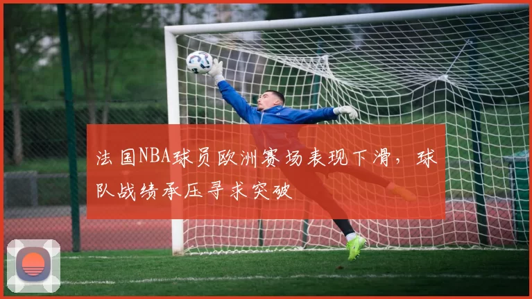 法国NBA球员欧洲赛场表现下滑,球队战绩承压寻求突破