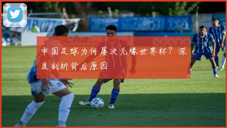 中国足球为何屡次无缘世界杯?深度剖析背后原因