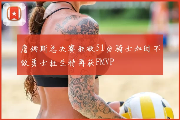 詹姆斯总决赛狂砍51分骑士加时不敌勇士杜兰特再获FMVP