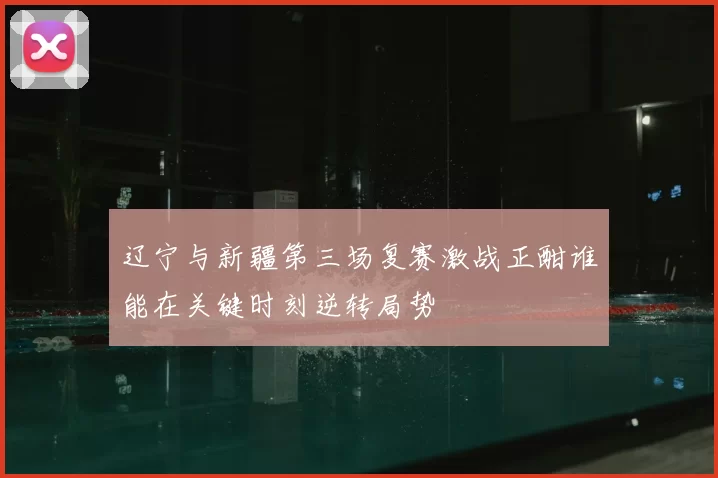 辽宁与新疆第三场复赛激战正酣谁能在关键时刻逆转局势