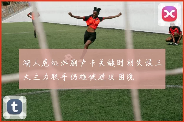 湖人危机加剧卢卡关键时刻失误三大主力联手仍难破进攻困境