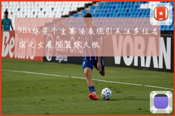 NBA球星千金赛场表现引关注多位名宿之女展现篮球天赋
