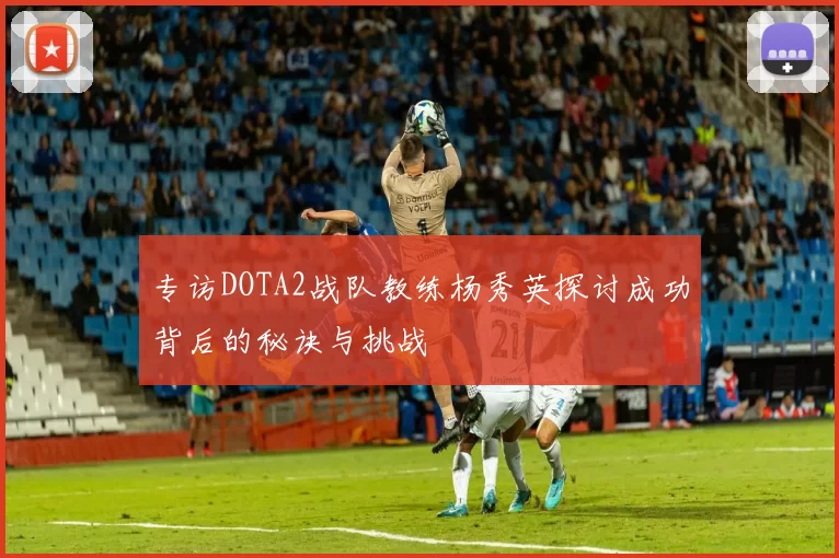 专访DOTA2战队教练杨秀英探讨成功背后的秘诀与挑战