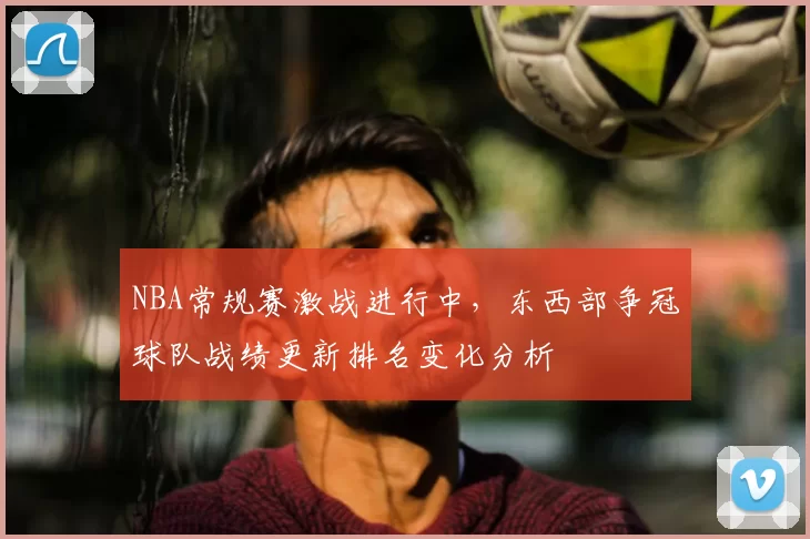 NBA常规赛激战进行中,东西部争冠球队战绩更新排名变化分析