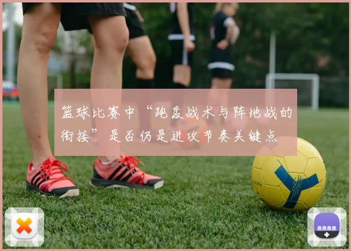 篮球比赛中“跑轰战术与阵地战的衔接”是否仍是进攻节奏关键点