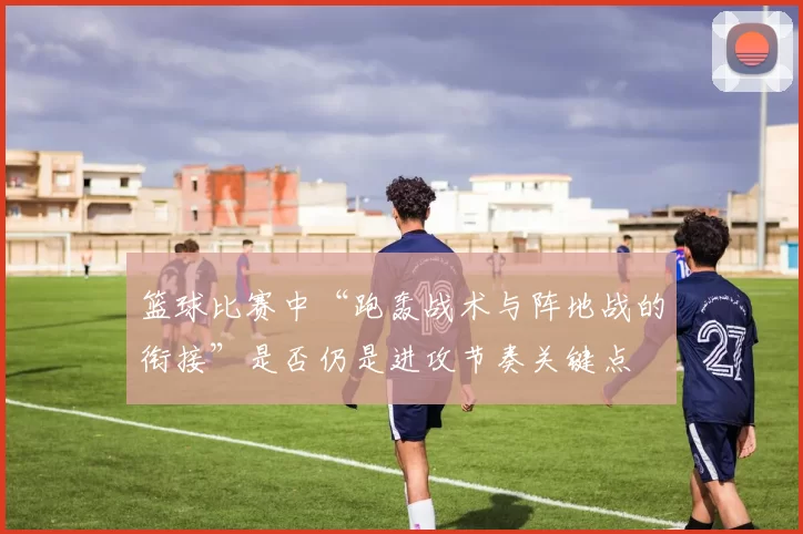 篮球比赛中“跑轰战术与阵地战的衔接”是否仍是进攻节奏关键点