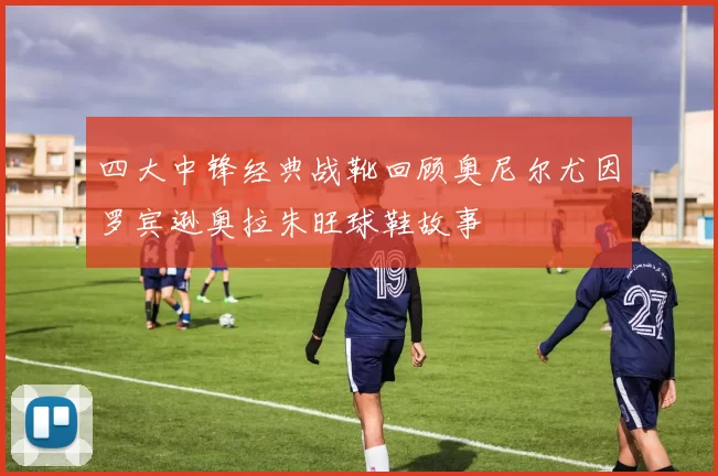 四大中锋经典战靴回顾奥尼尔尤因罗宾逊奥拉朱旺球鞋故事