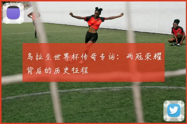 乌拉圭世界杯传奇专访：两冠荣耀背后的历史征程