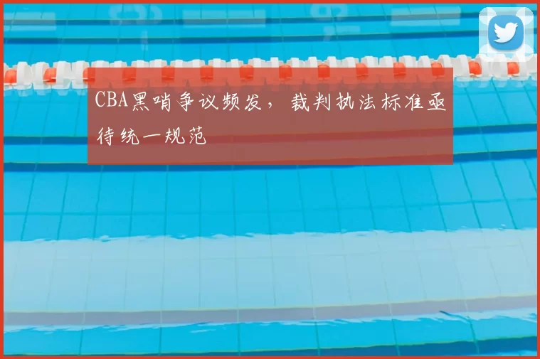 CBA黑哨争议频发，裁判执法标准亟待统一规范