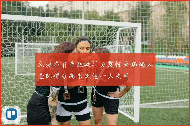 文班在首节狂砍21分震惊全场湖人全队得分尚未及他一人之半