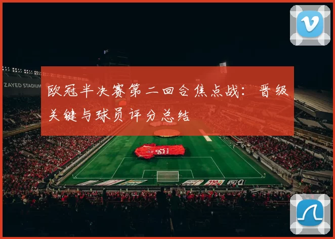 欧冠半决赛第二回合焦点战：晋级关键与球员评分总结