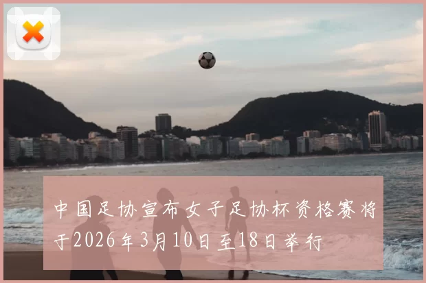 中国足协宣布女子足协杯资格赛将于2026年3月10日至18日举行