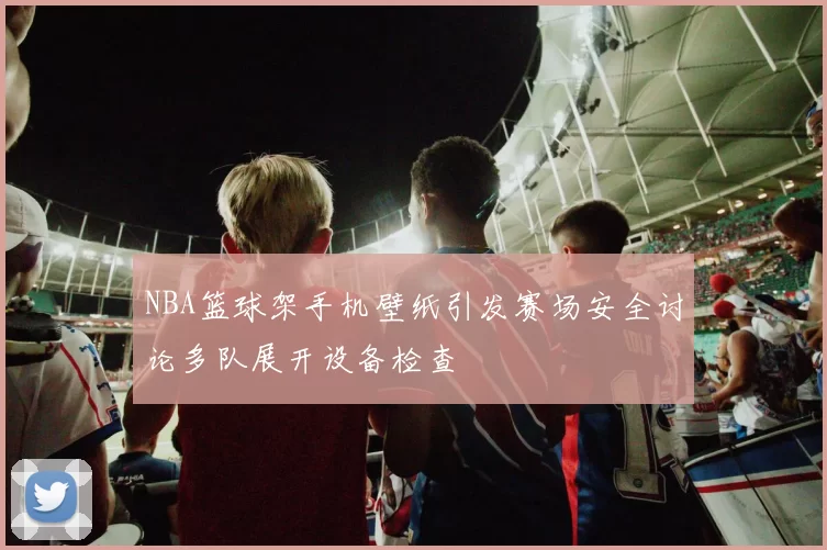 NBA篮球架手机壁纸引发赛场安全讨论多队展开设备检查