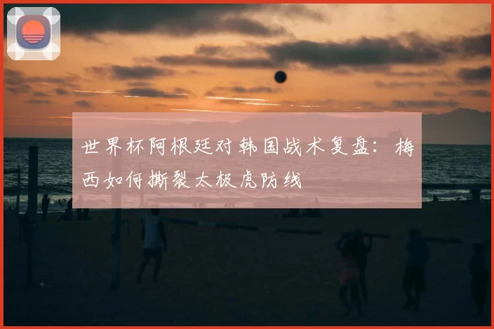 世界杯阿根廷对韩国战术复盘:梅西如何撕裂太极虎防线