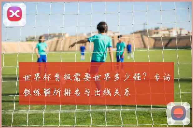 世界杯晋级需要世界多少强？专访教练解析排名与出线关系