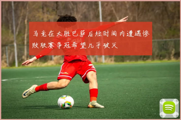 马竞在大胜巴萨后短时间内遭遇惨败联赛争冠希望几乎破灭