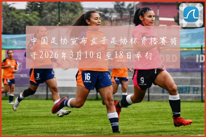 中国足协宣布女子足协杯资格赛将于2026年3月10日至18日举行