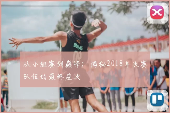从小组赛到巅峰：揭秘2018年决赛队伍的最终座次