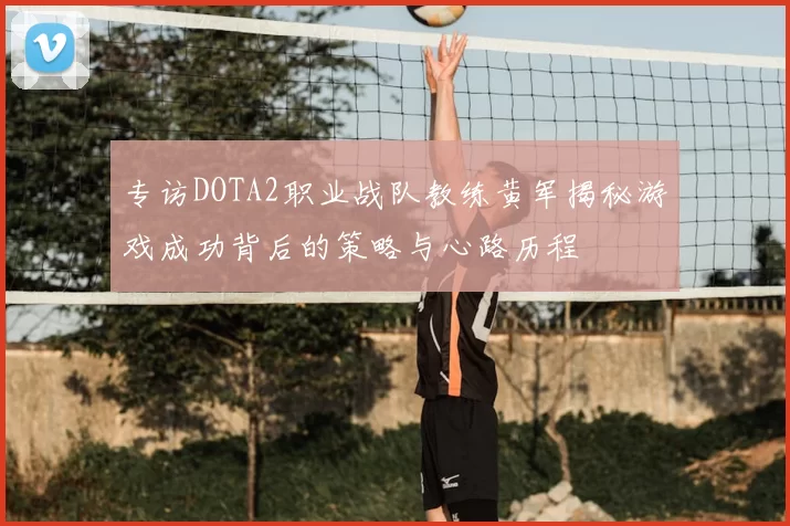 专访DOTA2职业战队教练黄军揭秘游戏成功背后的策略与心路历程