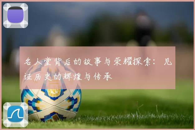 名人堂背后的故事与荣耀探索:见证历史的辉煌与传承