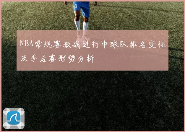 NBA常规赛激战进行中球队排名变化及季后赛形势分析
