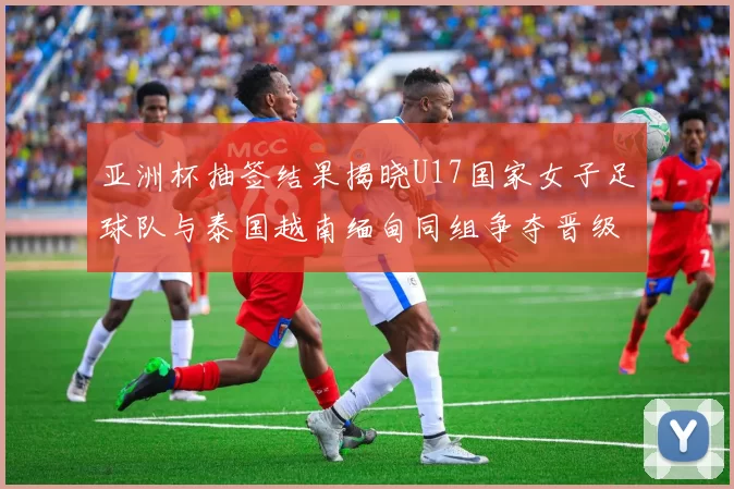 亚洲杯抽签结果揭晓U17国家女子足球队与泰国越南缅甸同组争夺晋级资格