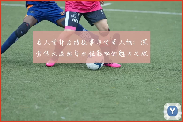 名人堂背后的故事与传奇人物：探索伟大成就与永恒影响的魅力之旅