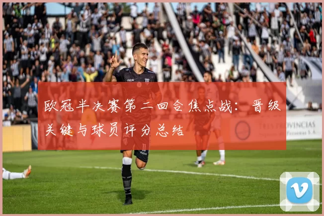 欧冠半决赛第二回合焦点战：晋级关键与球员评分总结