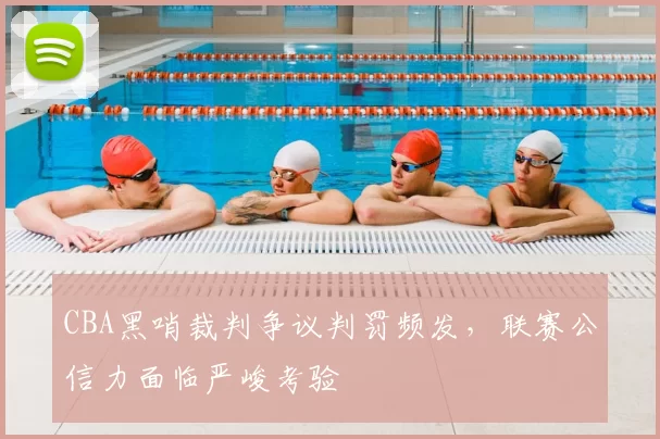 CBA黑哨裁判争议判罚频发，联赛公信力面临严峻考验