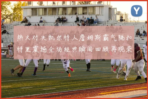 热火对决凯尔特人詹姆斯霸气隔扣特里震撼全场经典瞬间回顾再现荣光