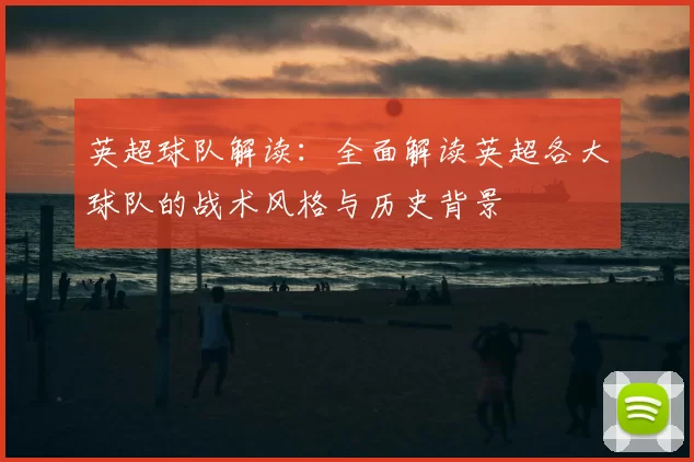 英超球队解读:全面解读英超各大球队的战术风格与历史背景