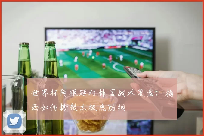 世界杯阿根廷对韩国战术复盘:梅西如何撕裂太极虎防线