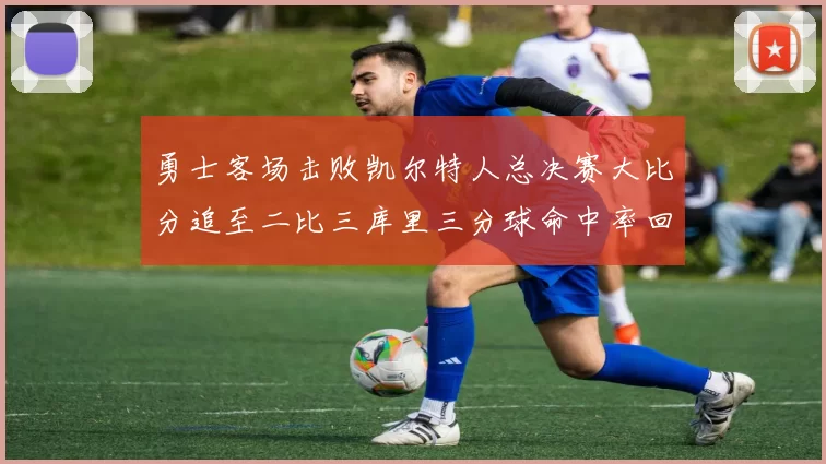 勇士客场击败凯尔特人总决赛大比分追至二比三库里三分球命中率回暖