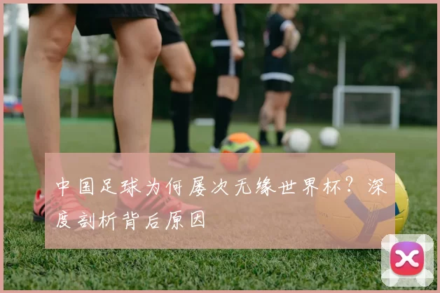 中国足球为何屡次无缘世界杯？深度剖析背后原因
