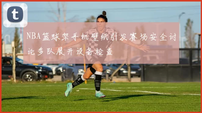 NBA篮球架手机壁纸引发赛场安全讨论多队展开设备检查