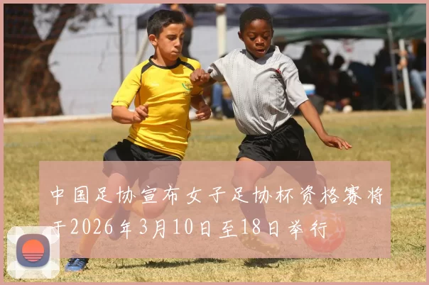 中国足协宣布女子足协杯资格赛将于2026年3月10日至18日举行
