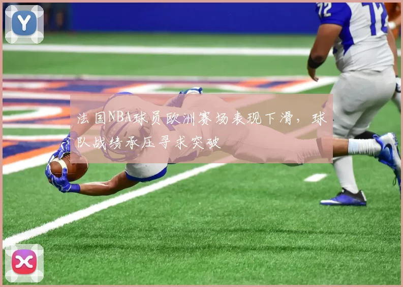法国NBA球员欧洲赛场表现下滑,球队战绩承压寻求突破