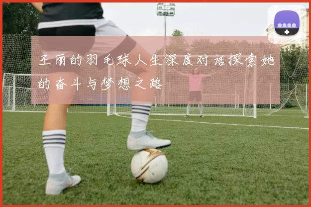 王丽的羽毛球人生深度对话探索她的奋斗与梦想之路
