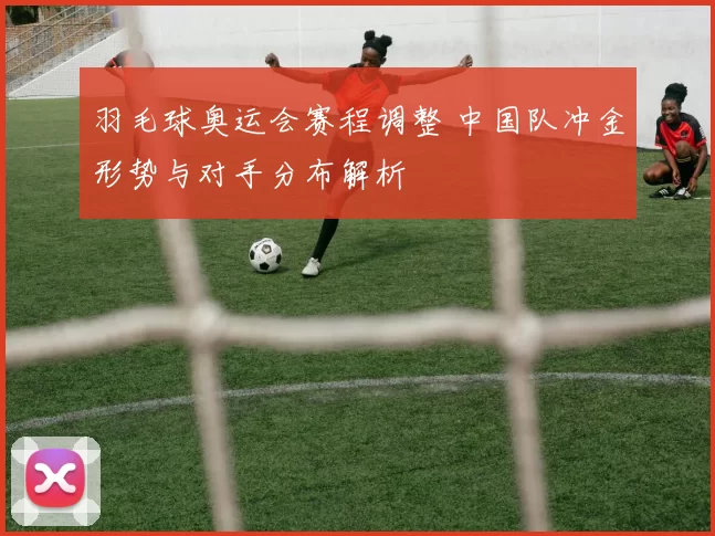 羽毛球奥运会赛程调整 中国队冲金形势与对手分布解析