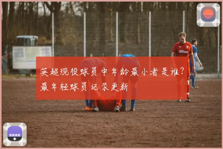 英超现役球员中年龄最小者是谁？最年轻球员记录更新