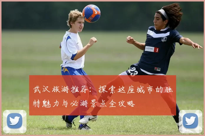 武汉旅游推荐：探索这座城市的独特魅力与必游景点全攻略