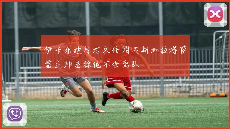 伊卡尔迪与尤文传闻不断加拉塔萨雷主帅坚称他不会离队