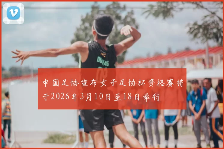 中国足协宣布女子足协杯资格赛将于2026年3月10日至18日举行